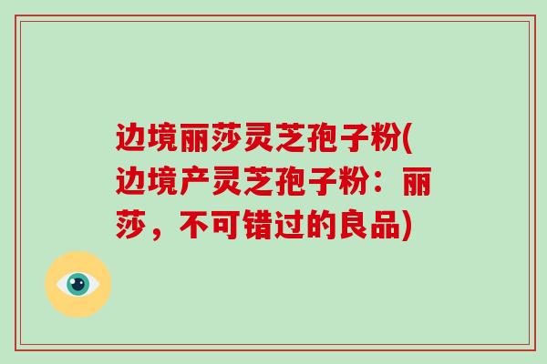 边境丽莎灵芝孢子粉(边境产灵芝孢子粉:丽莎,不可错过的良品)-第1张图片-破壁灵芝孢子粉研究指南 边境丽莎灵芝孢子粉(边境产灵芝孢子粉:丽莎,不可错过的良品)-第1张图片-破壁灵芝孢子粉研究指南
