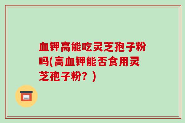 血钾高能吃灵芝孢子粉吗(高血钾能否食用灵芝孢子粉?)-第1张图片-破壁灵芝孢子粉研究指南 血钾高能吃灵芝孢子粉吗(高血钾能否食用灵芝孢子粉?)-第1张图片-破壁灵芝孢子粉研究指南