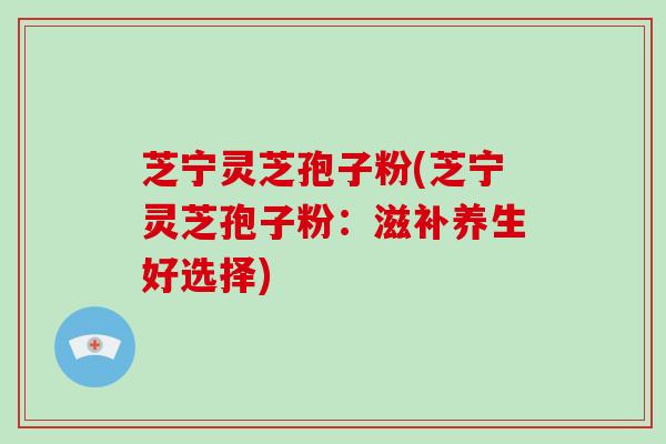 芝宁灵芝孢子粉(芝宁灵芝孢子粉:滋补养生好选择)-第1张图片-破壁灵芝孢子粉研究指南 芝宁灵芝孢子粉(芝宁灵芝孢子粉:滋补养生好选择)-第1张图片-破壁灵芝孢子粉研究指南
