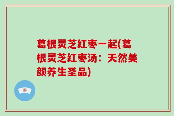 葛根灵芝红枣一起(葛根灵芝红枣汤：天然美颜养生圣品)-第1张图片-破壁灵芝孢子粉研究指南