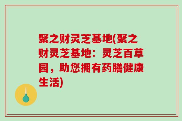 聚之财灵芝基地(聚之财灵芝基地:灵芝百草园,助您拥有药膳健康生活)-第1张图片-破壁灵芝孢子粉研究指南 聚之财灵芝基地(聚之财灵芝基地:灵芝百草园,助您拥有药膳健康生活)-第1张图片-破壁灵芝孢子粉研究指南