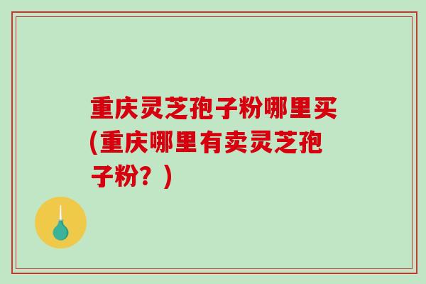 重庆灵芝孢子粉哪里买(重庆哪里有卖灵芝孢子粉？)-第1张图片-破壁灵芝孢子粉研究指南