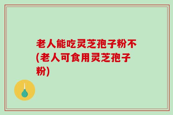 老人能吃灵芝孢子粉不(老人可食用灵芝孢子粉)-第1张图片-破壁灵芝孢子粉研究指南 老人能吃灵芝孢子粉不(老人可食用灵芝孢子粉)-第1张图片-破壁灵芝孢子粉研究指南