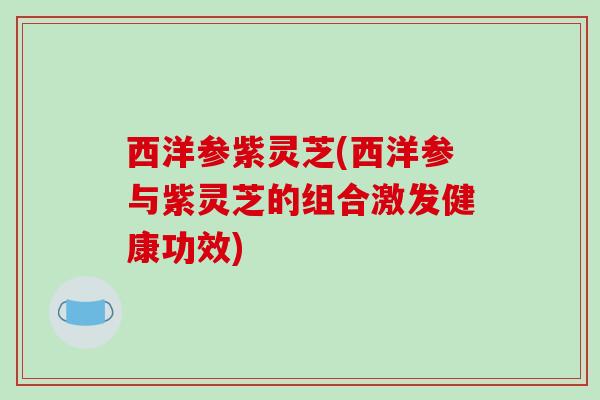 西洋参紫灵芝(西洋参与紫灵芝的组合激发健康功效)-第1张图片-破壁灵芝孢子粉研究指南 西洋参紫灵芝(西洋参与紫灵芝的组合激发健康功效)-第1张图片-破壁灵芝孢子粉研究指南