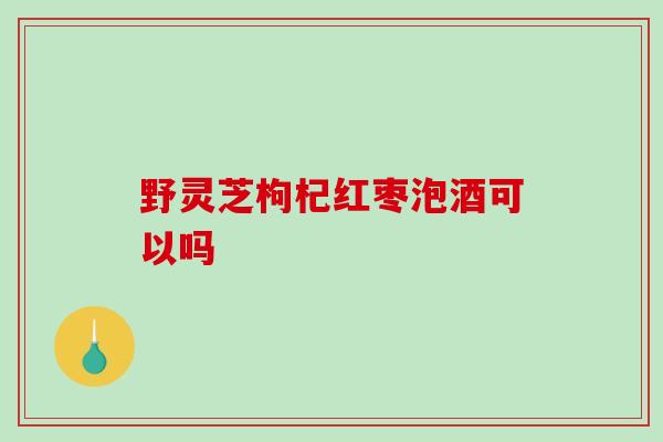 野灵芝枸杞红枣泡酒可以吗-第1张图片-破壁灵芝孢子粉研究指南 野灵芝枸杞红枣泡酒可以吗-第1张图片-破壁灵芝孢子粉研究指南