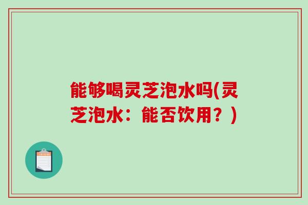 能够喝灵芝泡水吗(灵芝泡水：能否饮用？)-第1张图片-破壁灵芝孢子粉研究指南