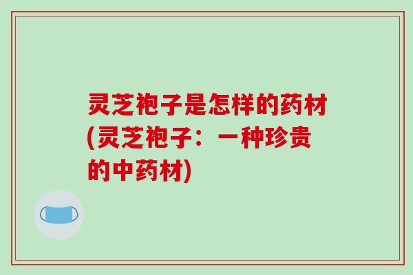 灵芝袍子是怎样的药材(灵芝袍子:一种珍贵的中药材)-第1张图片-破壁灵芝孢子粉研究指南 灵芝袍子是怎样的药材(灵芝袍子:一种珍贵的中药材)-第1张图片-破壁灵芝孢子粉研究指南
