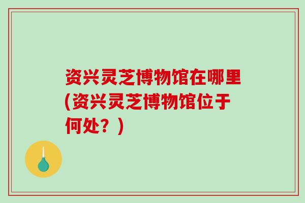 资兴灵芝博物馆在哪里(资兴灵芝博物馆位于何处?)-第1张图片-破壁灵芝孢子粉研究指南 资兴灵芝博物馆在哪里(资兴灵芝博物馆位于何处?)-第1张图片-破壁灵芝孢子粉研究指南
