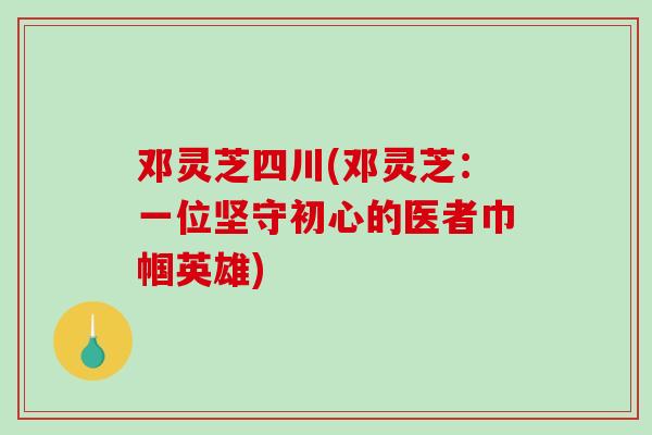 邓灵芝四川(邓灵芝:一位坚守初心的医者巾帼英雄)-第1张图片-破壁灵芝孢子粉研究指南 邓灵芝四川(邓灵芝:一位坚守初心的医者巾帼英雄)-第1张图片-破壁灵芝孢子粉研究指南