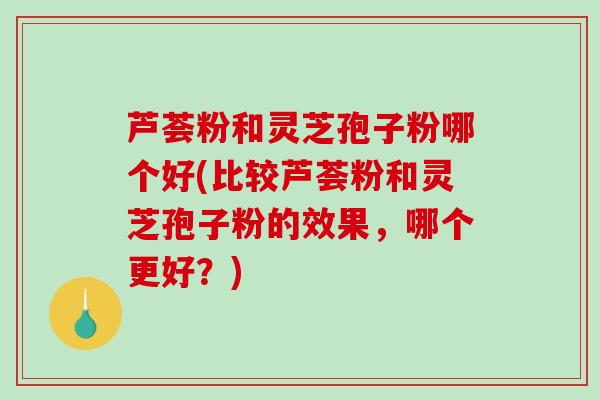 芦荟粉和灵芝孢子粉哪个好(比较芦荟粉和灵芝孢子粉的效果，哪个更好？)-第1张图片-破壁灵芝孢子粉研究指南