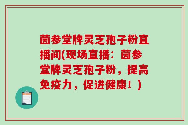 茵参堂牌灵芝孢子粉直播间(现场直播:茵参堂牌灵芝孢子粉,提高免疫力,促进健康!)-第1张图片-破壁灵芝孢子粉研究指南 茵参堂牌灵芝孢子粉直播间(现场直播:茵参堂牌灵芝孢子粉,提高免疫力,促进健康!)-第1张图片-破壁灵芝孢子粉研究指南