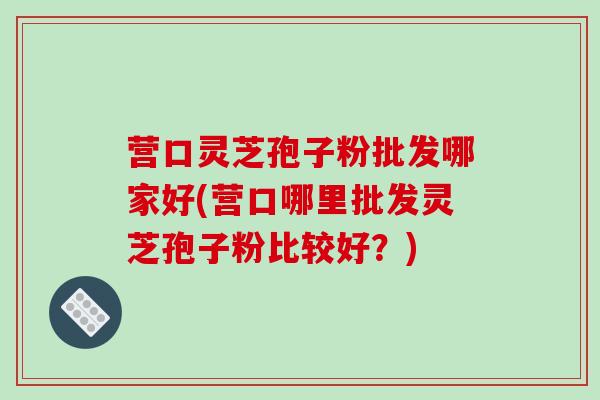 营口灵芝孢子粉批发哪家好(营口哪里批发灵芝孢子粉比较好?)-第1张图片-破壁灵芝孢子粉研究指南 营口灵芝孢子粉批发哪家好(营口哪里批发灵芝孢子粉比较好?)-第1张图片-破壁灵芝孢子粉研究指南