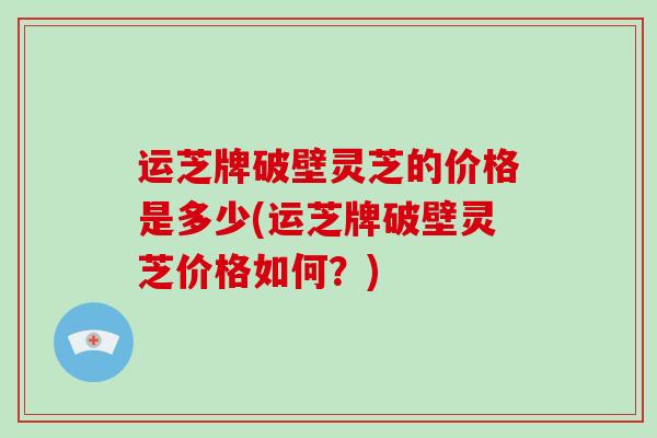 运芝牌破壁灵芝的价格是多少(运芝牌破壁灵芝价格如何?)-第1张图片-破壁灵芝孢子粉研究指南 运芝牌破壁灵芝的价格是多少(运芝牌破壁灵芝价格如何?)-第1张图片-破壁灵芝孢子粉研究指南
