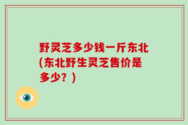 野灵芝多少钱一斤东北(东北野生灵芝售价是多少?)-第1张图片-破壁灵芝孢子粉研究指南 野灵芝多少钱一斤东北(东北野生灵芝售价是多少?)-第1张图片-破壁灵芝孢子粉研究指南