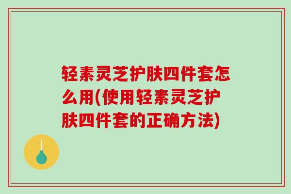 轻素灵芝护肤四件套怎么用(使用轻素灵芝护肤四件套的正确方法)-第1张图片-破壁灵芝孢子粉研究指南 轻素灵芝护肤四件套怎么用(使用轻素灵芝护肤四件套的正确方法)-第1张图片-破壁灵芝孢子粉研究指南