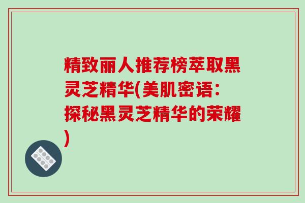 精致丽人推荐榜萃取黑灵芝精华(美肌密语:探秘黑灵芝精华的荣耀)-第1张图片-破壁灵芝孢子粉研究指南 精致丽人推荐榜萃取黑灵芝精华(美肌密语:探秘黑灵芝精华的荣耀)-第1张图片-破壁灵芝孢子粉研究指南