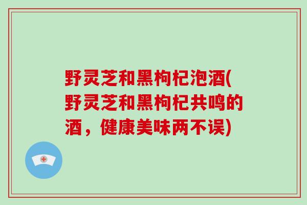 野灵芝和黑枸杞泡酒(野灵芝和黑枸杞共鸣的酒,健康美味两不误)-第1张图片-破壁灵芝孢子粉研究指南 野灵芝和黑枸杞泡酒(野灵芝和黑枸杞共鸣的酒,健康美味两不误)-第1张图片-破壁灵芝孢子粉研究指南