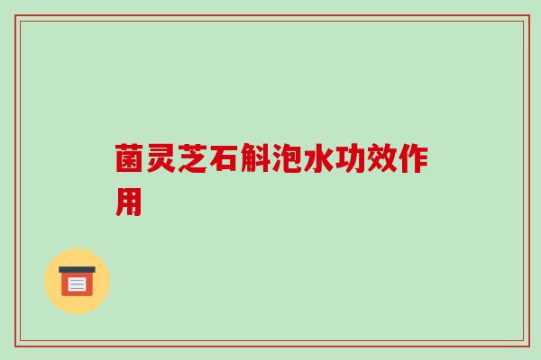菌灵芝石斛泡水功效作用-第1张图片-破壁灵芝孢子粉研究指南