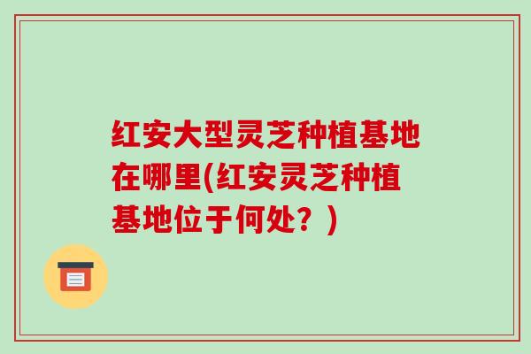 红安大型灵芝种植基地在哪里(红安灵芝种植基地位于何处?)-第1张图片-破壁灵芝孢子粉研究指南 红安大型灵芝种植基地在哪里(红安灵芝种植基地位于何处?)-第1张图片-破壁灵芝孢子粉研究指南