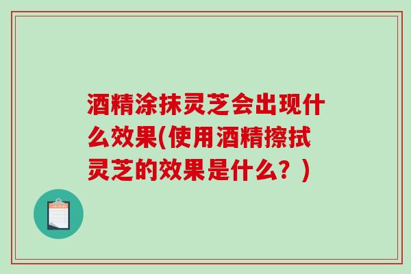 酒精涂抹灵芝会出现什么效果(使用酒精擦拭灵芝的效果是什么?)-第1张图片-破壁灵芝孢子粉研究指南 酒精涂抹灵芝会出现什么效果(使用酒精擦拭灵芝的效果是什么?)-第1张图片-破壁灵芝孢子粉研究指南