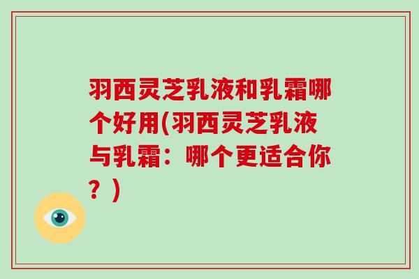 羽西灵芝乳液和乳霜哪个好用(羽西灵芝乳液与乳霜:哪个更适合你?)-第1张图片-破壁灵芝孢子粉研究指南 羽西灵芝乳液和乳霜哪个好用(羽西灵芝乳液与乳霜:哪个更适合你?)-第1张图片-破壁灵芝孢子粉研究指南