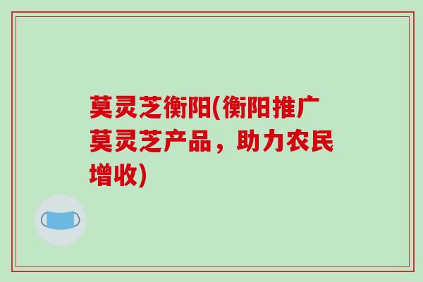 莫灵芝衡阳(衡阳推广莫灵芝产品,助力农民增收)-第1张图片-破壁灵芝孢子粉研究指南 莫灵芝衡阳(衡阳推广莫灵芝产品,助力农民增收)-第1张图片-破壁灵芝孢子粉研究指南