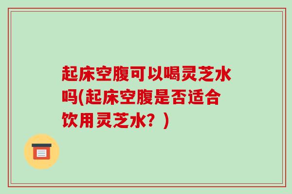 起床空腹可以喝灵芝水吗(起床空腹是否适合饮用灵芝水？)-第1张图片-破壁灵芝孢子粉研究指南