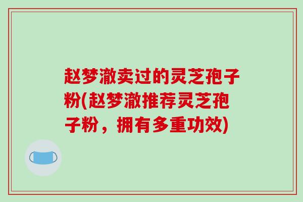赵梦澈卖过的灵芝孢子粉(赵梦澈推荐灵芝孢子粉,拥有多重功效)-第1张图片-破壁灵芝孢子粉研究指南 赵梦澈卖过的灵芝孢子粉(赵梦澈推荐灵芝孢子粉,拥有多重功效)-第1张图片-破壁灵芝孢子粉研究指南