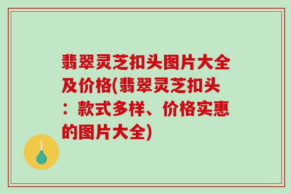 翡翠灵芝扣头图片大全及价格(翡翠灵芝扣头:款式多样、价格实惠的图片大全)-第1张图片-破壁灵芝孢子粉研究指南 翡翠灵芝扣头图片大全及价格(翡翠灵芝扣头:款式多样、价格实惠的图片大全)-第1张图片-破壁灵芝孢子粉研究指南
