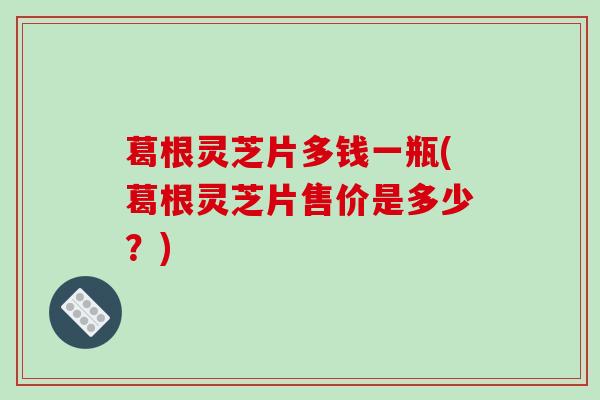 葛根灵芝片多钱一瓶(葛根灵芝片售价是多少?)-第1张图片-破壁灵芝孢子粉研究指南 葛根灵芝片多钱一瓶(葛根灵芝片售价是多少?)-第1张图片-破壁灵芝孢子粉研究指南