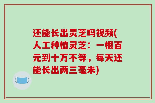 还能长出灵芝吗视频(人工种植灵芝：一根百元到十万不等，每天还能长出两三毫米)-第1张图片-破壁灵芝孢子粉研究指南