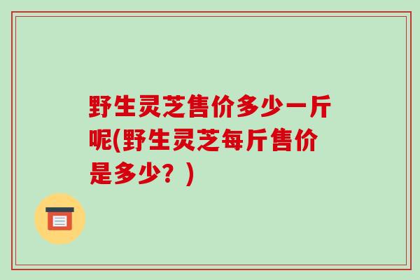 野生灵芝售价多少一斤呢(野生灵芝每斤售价是多少?)-第1张图片-破壁灵芝孢子粉研究指南 野生灵芝售价多少一斤呢(野生灵芝每斤售价是多少?)-第1张图片-破壁灵芝孢子粉研究指南
