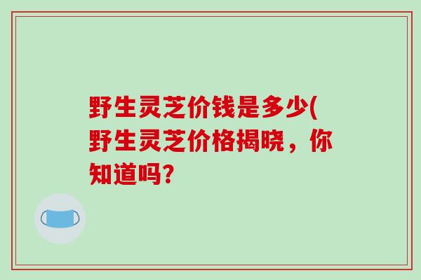 野生灵芝价钱是多少(野生灵芝价格揭晓,你知道吗?-第1张图片-破壁灵芝孢子粉研究指南 野生灵芝价钱是多少(野生灵芝价格揭晓,你知道吗?-第1张图片-破壁灵芝孢子粉研究指南