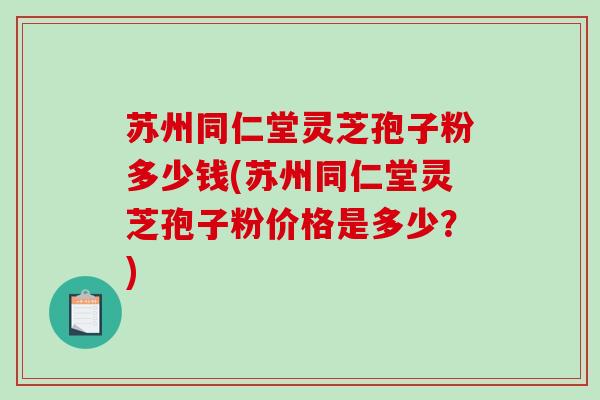 苏州同仁堂灵芝孢子粉多少钱(苏州同仁堂灵芝孢子粉价格是多少?)-第1张图片-破壁灵芝孢子粉研究指南 苏州同仁堂灵芝孢子粉多少钱(苏州同仁堂灵芝孢子粉价格是多少?)-第1张图片-破壁灵芝孢子粉研究指南