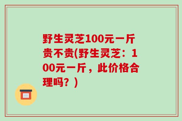 野生灵芝100元一斤贵不贵(野生灵芝:100元一斤,此价格合理吗?)-第1张图片-破壁灵芝孢子粉研究指南 野生灵芝100元一斤贵不贵(野生灵芝:100元一斤,此价格合理吗?)-第1张图片-破壁灵芝孢子粉研究指南