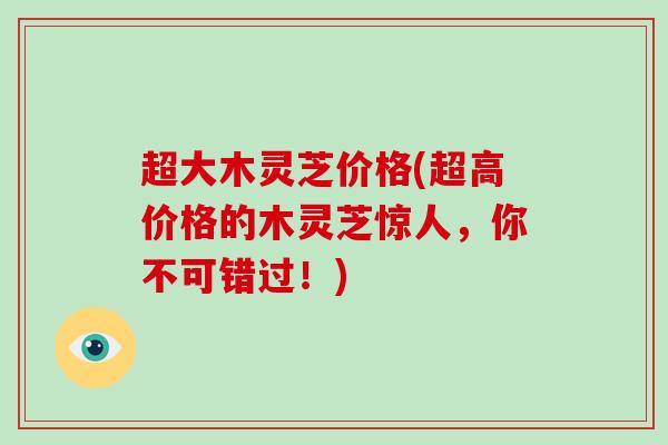 超大木灵芝价格(超高价格的木灵芝惊人，你不可错过！)-第1张图片-破壁灵芝孢子粉研究指南