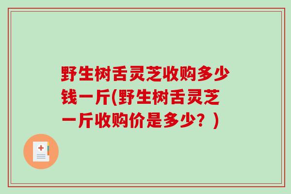 野生树舌灵芝收购多少钱一斤(野生树舌灵芝一斤收购价是多少？)-第1张图片-破壁灵芝孢子粉研究指南