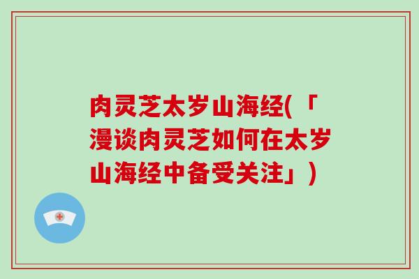 肉灵芝太岁山海经(「漫谈肉灵芝如何在太岁山海经中备受关注」)-第1张图片-破壁灵芝孢子粉研究指南 肉灵芝太岁山海经(「漫谈肉灵芝如何在太岁山海经中备受关注」)-第1张图片-破壁灵芝孢子粉研究指南