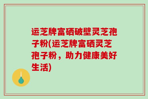 运芝牌富硒破壁灵芝孢子粉(运芝牌富硒灵芝孢子粉，助力健康美好生活)-第1张图片-破壁灵芝孢子粉研究指南