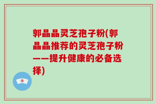 郭晶晶灵芝孢子粉(郭晶晶推荐的灵芝孢子粉——提升健康的必备选择)-第1张图片-破壁灵芝孢子粉研究指南 郭晶晶灵芝孢子粉(郭晶晶推荐的灵芝孢子粉——提升健康的必备选择)-第1张图片-破壁灵芝孢子粉研究指南