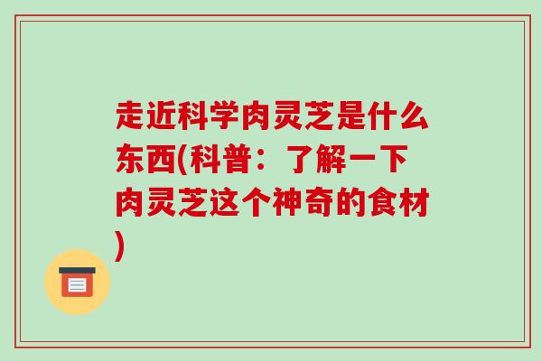 走近科学肉灵芝是什么东西(科普:了解一下肉灵芝这个神奇的食材)-第1张图片-破壁灵芝孢子粉研究指南 走近科学肉灵芝是什么东西(科普:了解一下肉灵芝这个神奇的食材)-第1张图片-破壁灵芝孢子粉研究指南