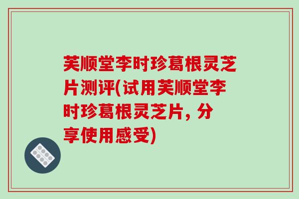 芙顺堂李时珍葛根灵芝片测评(试用芙顺堂李时珍葛根灵芝片, 分享使用感受)-第1张图片-破壁灵芝孢子粉研究指南 芙顺堂李时珍葛根灵芝片测评(试用芙顺堂李时珍葛根灵芝片, 分享使用感受)-第1张图片-破壁灵芝孢子粉研究指南
