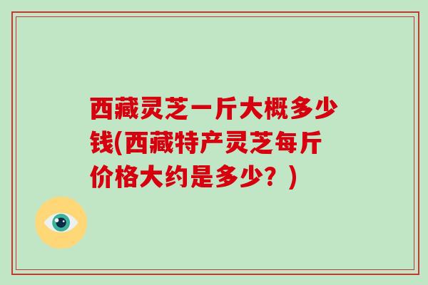 西藏灵芝一斤大概多少钱(西藏特产灵芝每斤价格大约是多少?)-第1张图片-破壁灵芝孢子粉研究指南 西藏灵芝一斤大概多少钱(西藏特产灵芝每斤价格大约是多少?)-第1张图片-破壁灵芝孢子粉研究指南