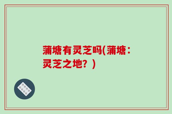 蒲塘有灵芝吗(蒲塘:灵芝之地?)-第1张图片-破壁灵芝孢子粉研究指南 蒲塘有灵芝吗(蒲塘:灵芝之地?)-第1张图片-破壁灵芝孢子粉研究指南