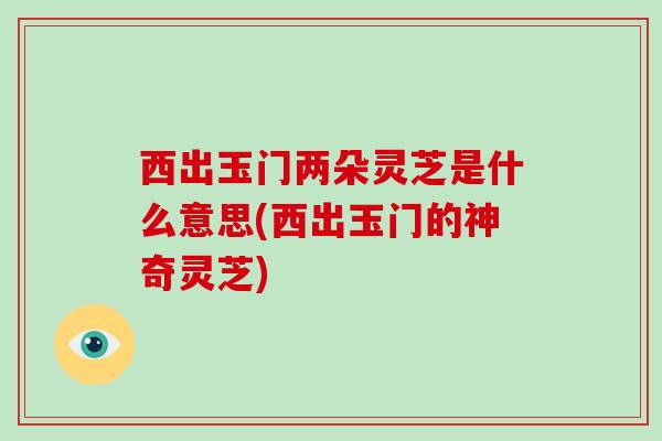 西出玉门两朵灵芝是什么意思(西出玉门的神奇灵芝)-第1张图片-破壁灵芝孢子粉研究指南 西出玉门两朵灵芝是什么意思(西出玉门的神奇灵芝)-第1张图片-破壁灵芝孢子粉研究指南