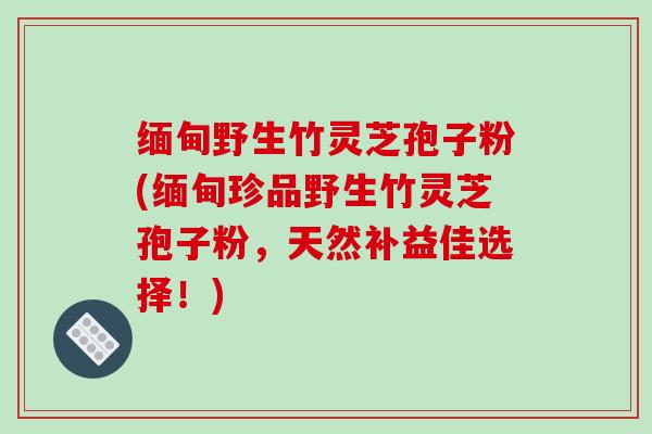 缅甸野生竹灵芝孢子粉(缅甸珍品野生竹灵芝孢子粉，天然补益佳选择！)-第1张图片-破壁灵芝孢子粉研究指南