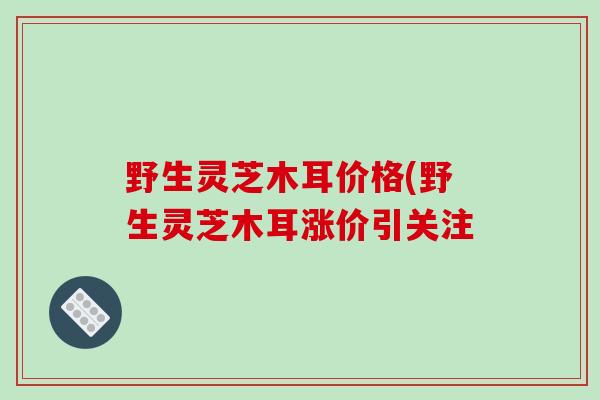 野生灵芝木耳价格(野生灵芝木耳涨价引关注-第1张图片-破壁灵芝孢子粉研究指南 野生灵芝木耳价格(野生灵芝木耳涨价引关注-第1张图片-破壁灵芝孢子粉研究指南