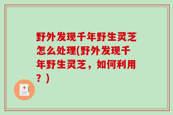 野外发现千年野生灵芝怎么处理(野外发现千年野生灵芝，如何利用？)-第1张图片-破壁灵芝孢子粉研究指南