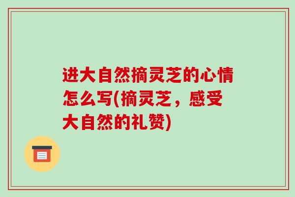 进大自然摘灵芝的心情怎么写(摘灵芝,感受大自然的礼赞)-第1张图片-破壁灵芝孢子粉研究指南 进大自然摘灵芝的心情怎么写(摘灵芝,感受大自然的礼赞)-第1张图片-破壁灵芝孢子粉研究指南