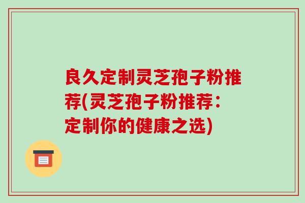 良久定制灵芝孢子粉推荐(灵芝孢子粉推荐:定制你的健康之选)-第1张图片-破壁灵芝孢子粉研究指南 良久定制灵芝孢子粉推荐(灵芝孢子粉推荐:定制你的健康之选)-第1张图片-破壁灵芝孢子粉研究指南